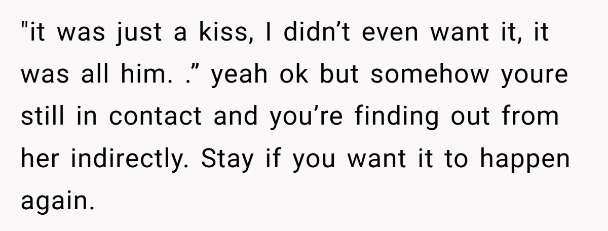 "it was just a kiss, I didn’t even want it, it was all him. .” yeah ok but somehow youre still in contact and you’re finding out from her indirectly....