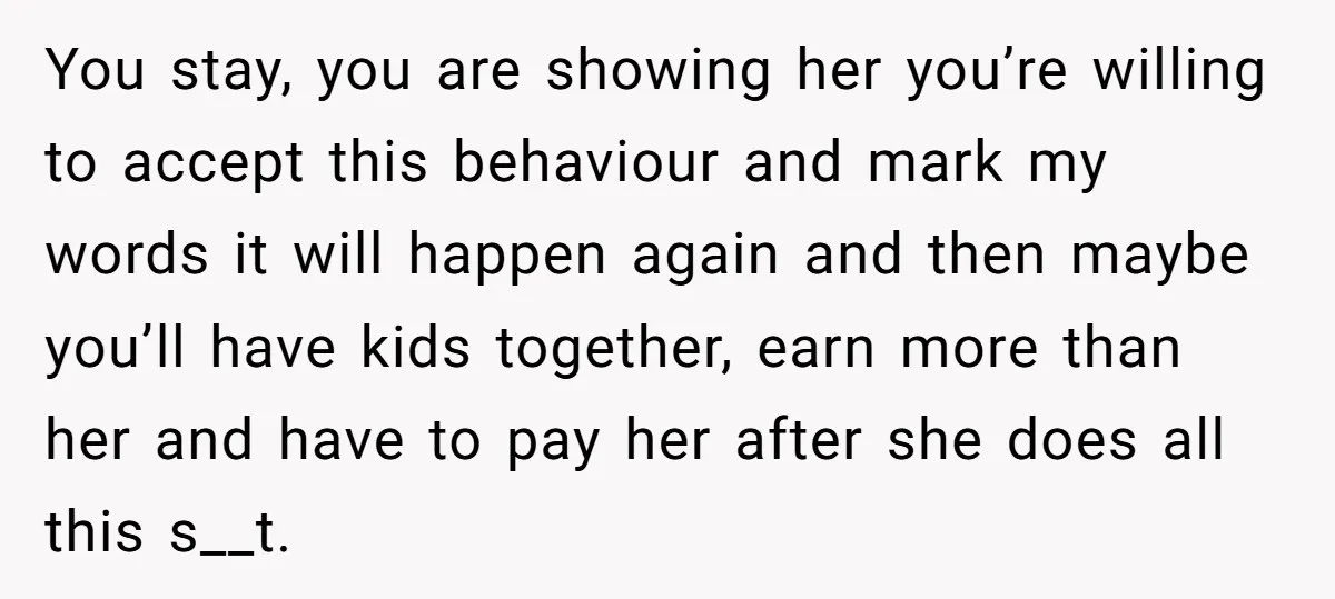 You stay, you are showing her you’re willing to accept this behaviour and mark my words it will happen again and then maybe you’ll have kids together, earn more than...