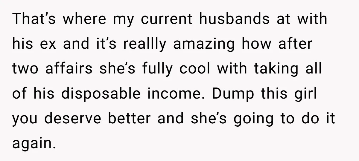 That’s where my current husbands at with his ex and it’s reallly amazing how after two affairs she’s fully cool with taking all of his disposable income. Dump this girl...