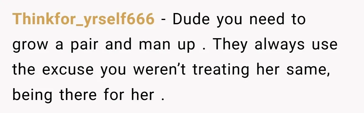 Thinkfor_yrself666 − Dude you need to grow a pair and man up . They always use the excuse you weren’t treating her same, being there for her .