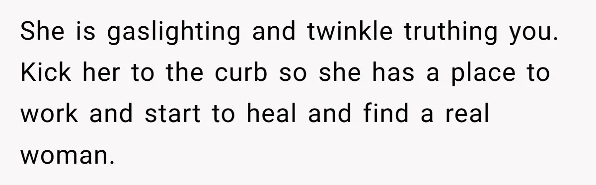 She is gaslighting and twinkle truthing you. Kick her to the curb so she has a place to work and start to heal and find a real woman.