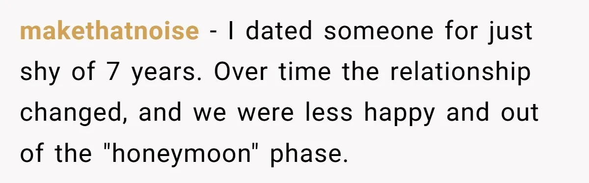 makethatnoise − I dated someone for just shy of 7 years. Over time the relationship changed, and we were less happy and out of the "honeymoon" phase.