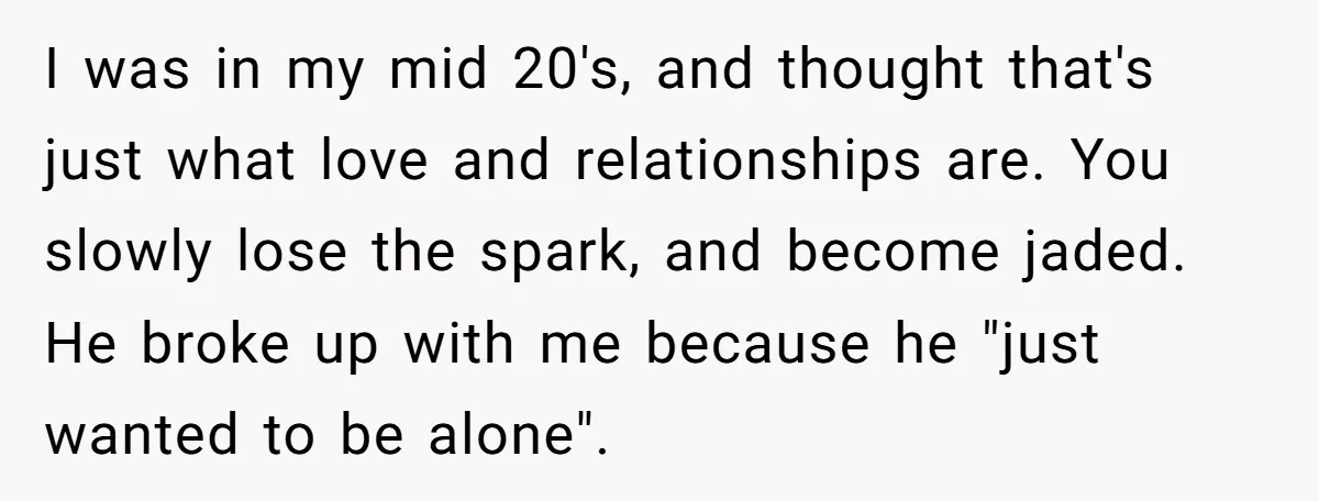 I was in my mid 20's, and thought that's just what love and relationships are. You slowly lose the spark, and become jaded. He broke up with me because he...