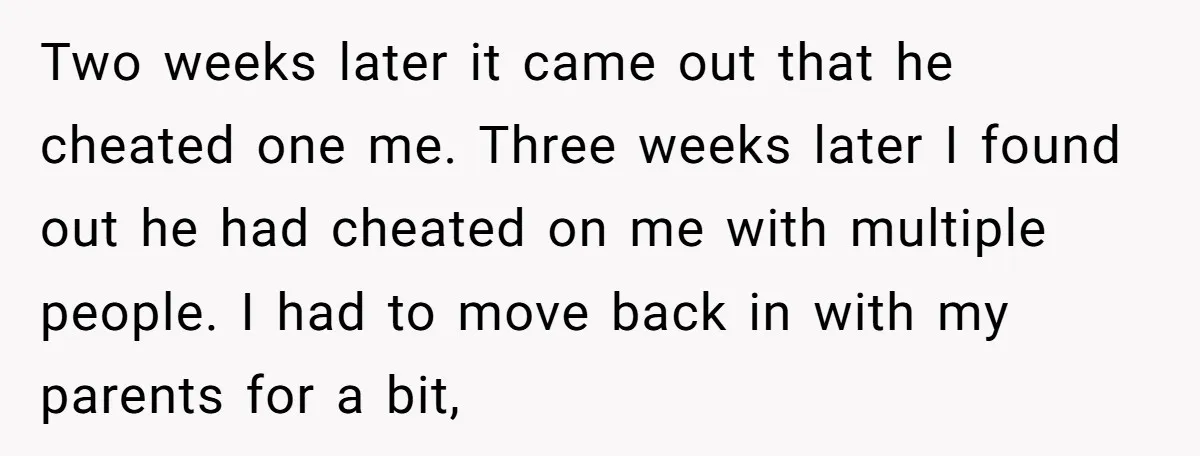 Two weeks later it came out that he cheated one me. Three weeks later I found out he had cheated on me with multiple people. I had to move back...