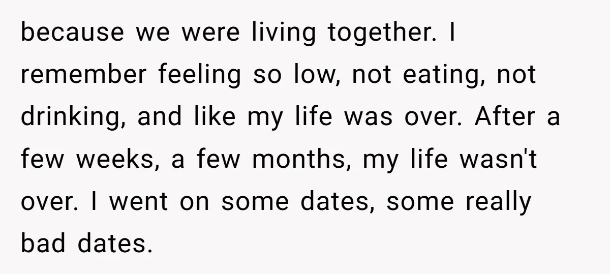 because we were living together. I remember feeling so low, not eating, not drinking, and like my life was over. After a few weeks, a few months, my life wasn't...