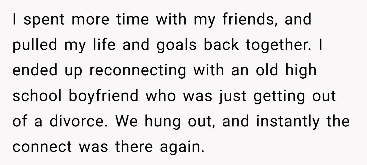 I spent more time with my friends, and pulled my life and goals back together. I ended up reconnecting with an old high school boyfriend who was just getting out...