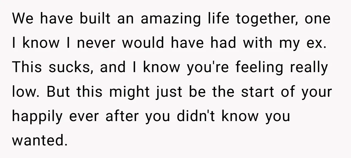 We have built an amazing life together, one I know I never would have had with my ex. This sucks, and I know you're feeling really low. But this might...