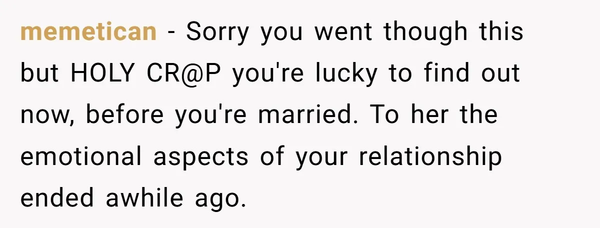 memetican − Sorry you went though this but HOLY CR@P you're lucky to find out now, before you're married. To her the emotional aspects of your relationship ended awhile ago.