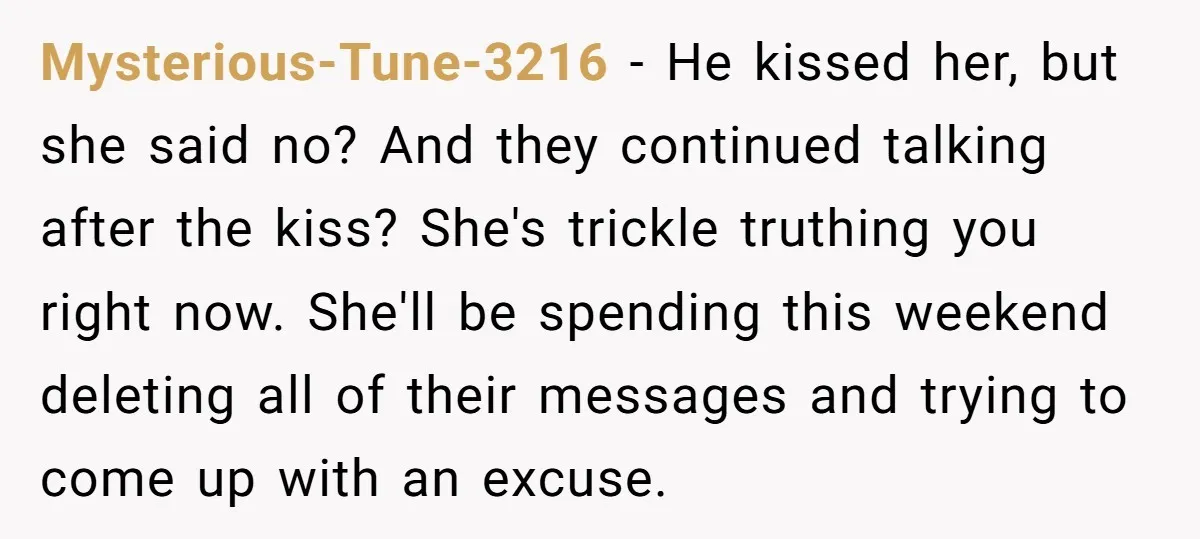 Mysterious-Tune-3216 − He kissed her, but she said no? And they continued talking after the kiss? She's trickle truthing you right now. She'll be spending this weekend deleting all of...