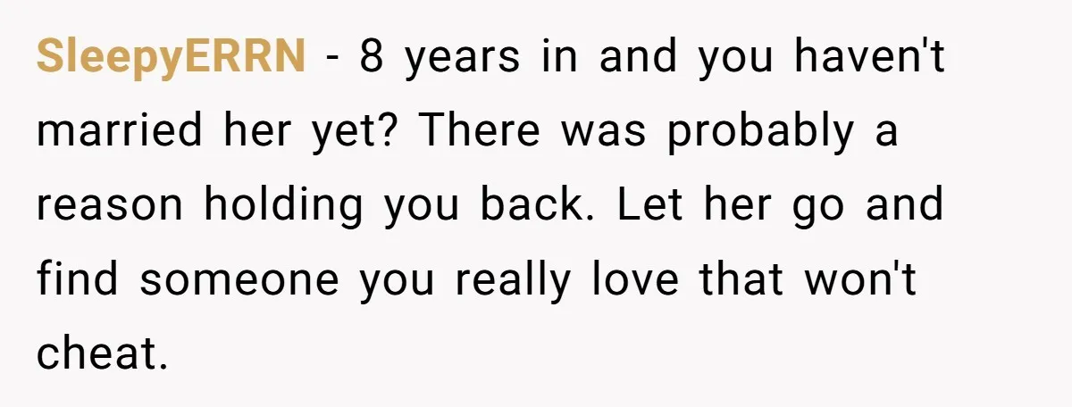 SleepyERRN − 8 years in and you haven't married her yet? There was probably a reason holding you back. Let her go and find someone you really love that won't...