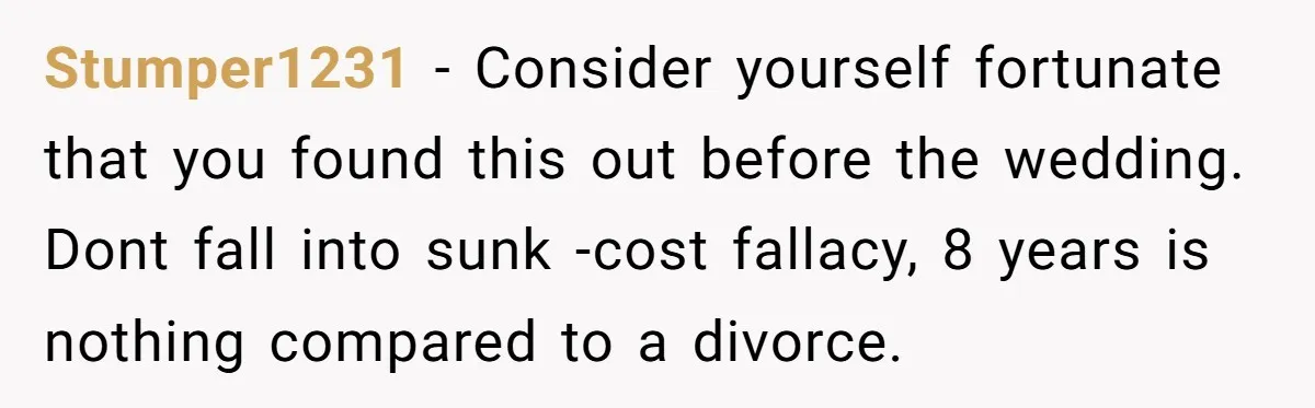 Stumper1231 − Consider yourself fortunate that you found this out before the wedding. Dont fall into sunk -cost fallacy, 8 years is nothing compared to a divorce.