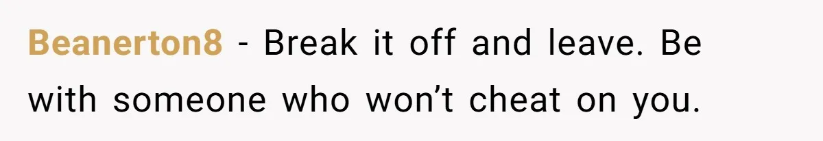 Beanerton8 − Break it off and leave. Be with someone who won’t cheat on you.