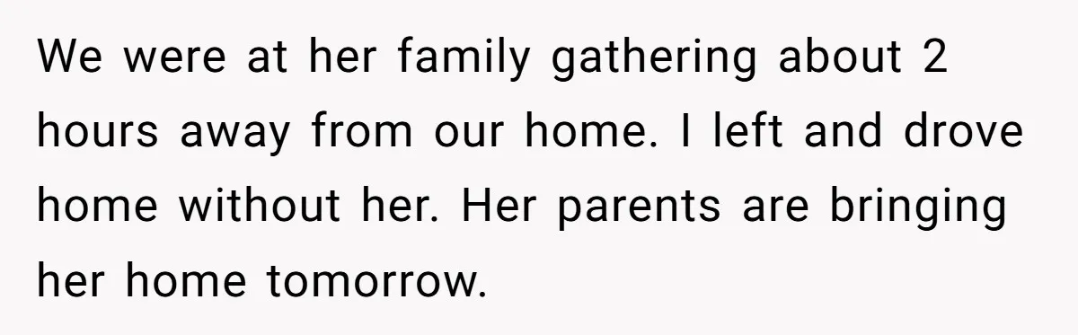 We were at her family gathering about 2 hours away from our home. I left and drove home without her. Her parents are bringing her home tomorrow.