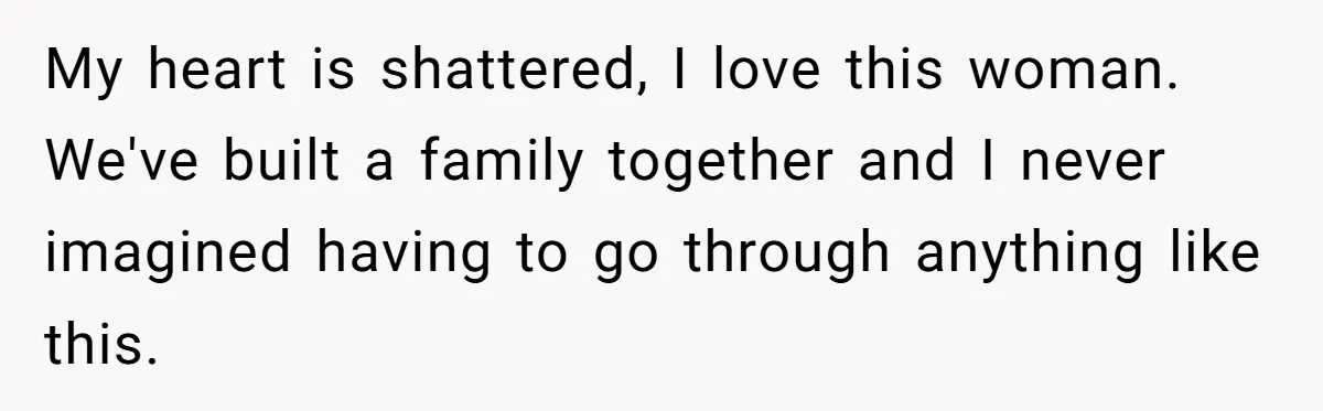 My heart is shattered, I love this woman. We've built a family together and I never imagined having to go through anything like this.