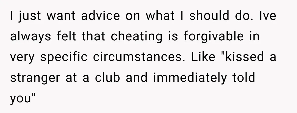 I just want advice on what I should do. Ive always felt that cheating is forgivable in very specific circumstances. Like "kissed a stranger at a club and immediately told...