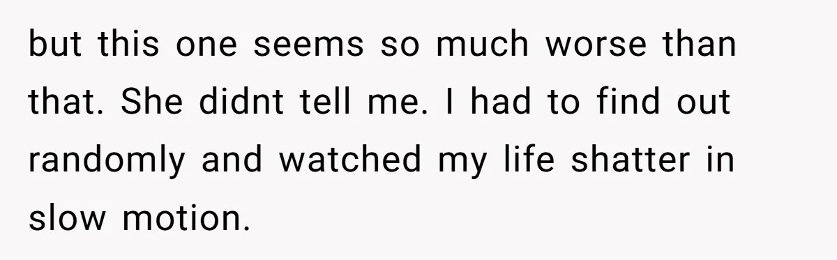 but this one seems so much worse than that. She didnt tell me. I had to find out randomly and watched my life shatter in slow motion.