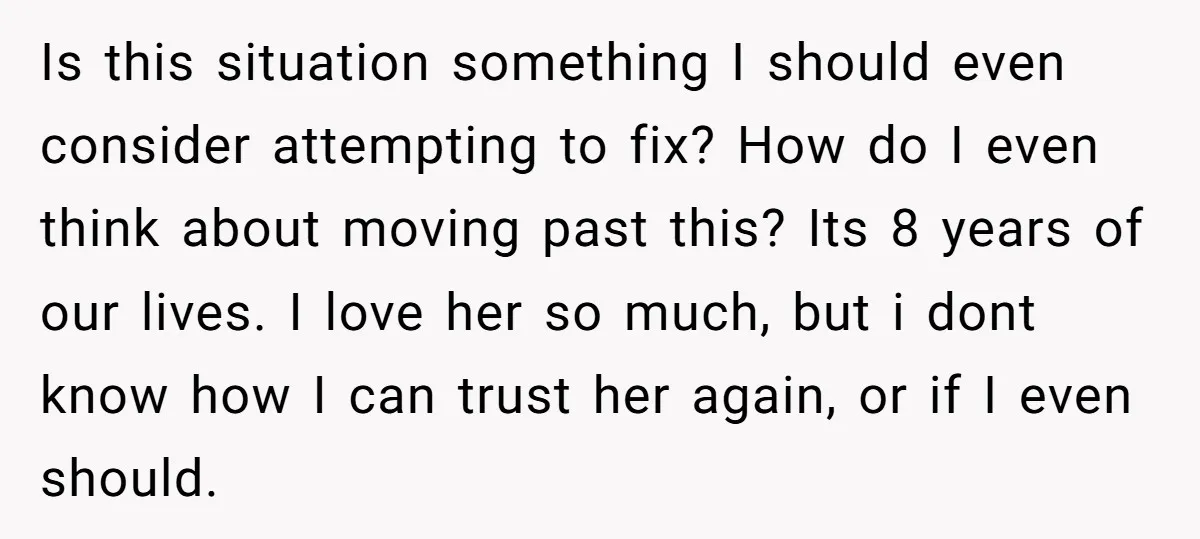 Is this situation something I should even consider attempting to fix? How do I even think about moving past this? Its 8 years of our lives. I love her so...