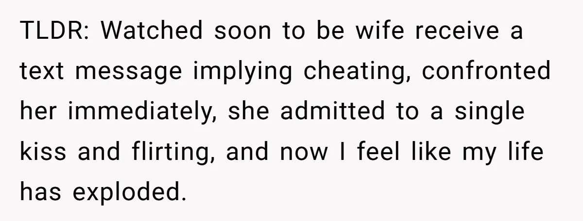 TLDR: Watched soon to be wife receive a text message implying cheating, confronted her immediately, she admitted to a single kiss and flirting, and now I feel like my life...