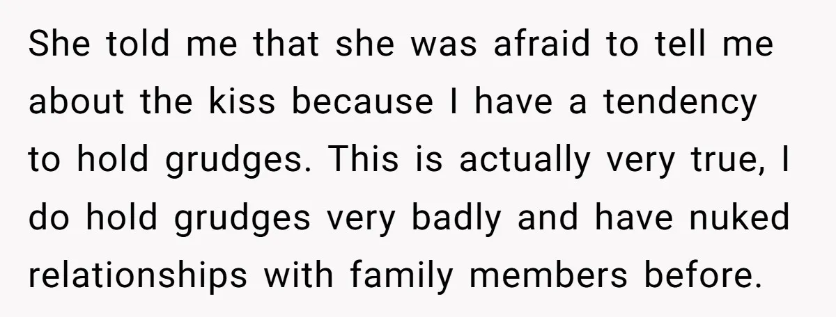 She told me that she was afraid to tell me about the kiss because I have a tendency to hold grudges. This is actually very true, I do hold grudges...