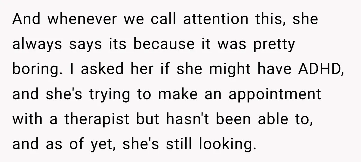 And whenever we call attention this, she always says its because it was pretty boring. I asked her if she might have ADHD, and she's trying to make an appointment...