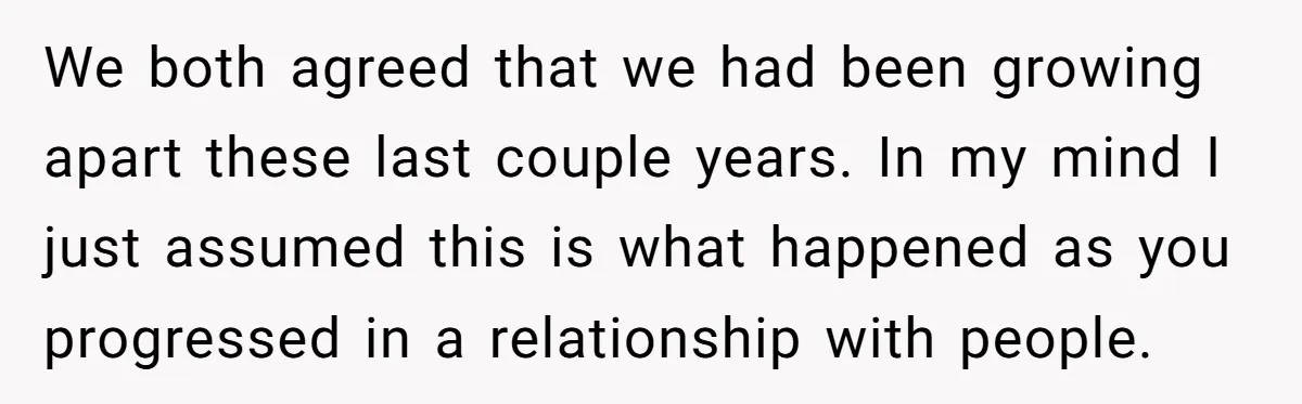 We both agreed that we had been growing apart these last couple years. In my mind I just assumed this is what happened as you progressed in a relationship with...
