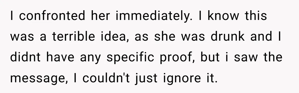 I confronted her immediately. I know this was a terrible idea, as she was drunk and I didnt have any specific proof, but i saw the message, I couldn't just...