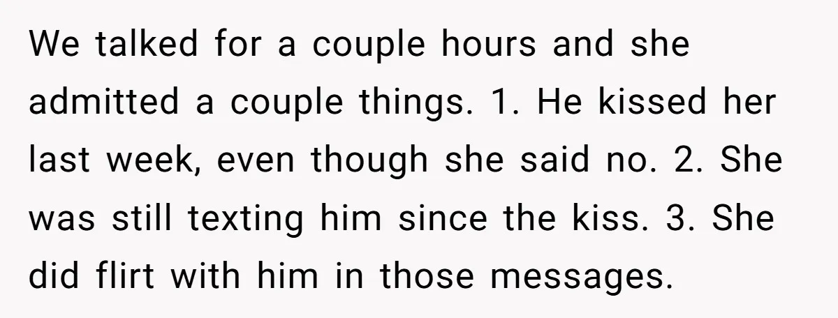 We talked for a couple hours and she admitted a couple things. 1. He kissed her last week, even though she said no. 2. She was still texting him since...