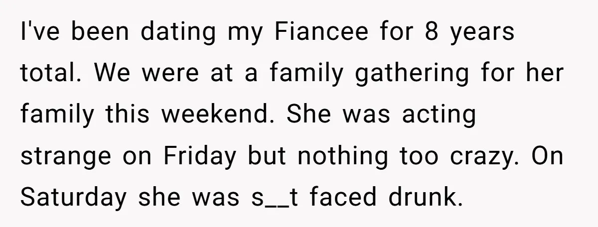 I've been dating my Fiancee for 8 years total. We were at a family gathering for her family this weekend. She was acting strange on Friday but nothing too crazy....