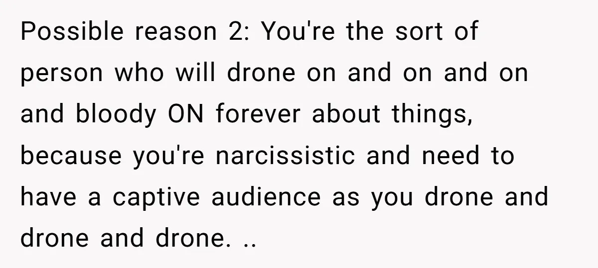 Possible reason 2: You're the sort of person who will drone on and on and on and bloody ON forever about things, because you're narcissistic and need to have a...