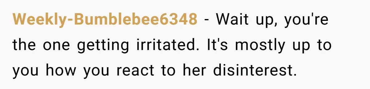 Weekly-Bumblebee6348 − Wait up, you're the one getting irritated. It's mostly up to you how you react to her disinterest.