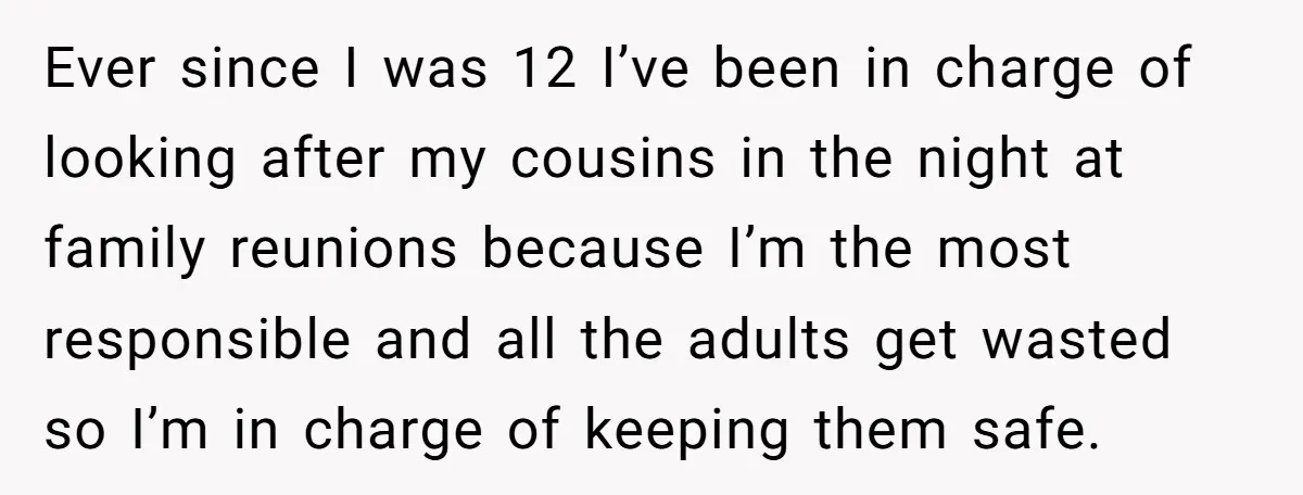 Ever since I was 12 I’ve been in charge of looking after my cousins in the night at family reunions because I’m the most responsible and all the adults get...