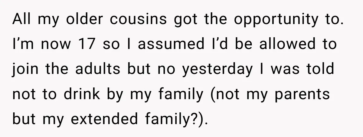 All my older cousins got the opportunity to. I’m now 17 so I assumed I’d be allowed to join the adults but no yesterday I was told not to drink...