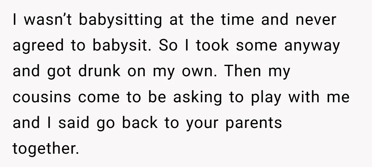 I wasn’t babysitting at the time and never agreed to babysit. So I took some anyway and got drunk on my own. Then my cousins come to be asking to...