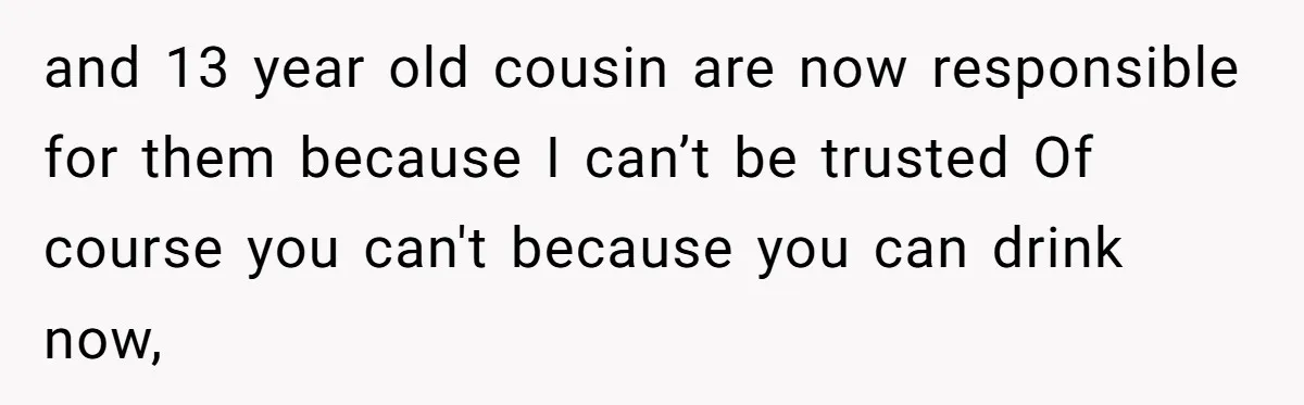 and 13 year old cousin are now responsible for them because I can’t be trusted Of course you can't because you can drink now,