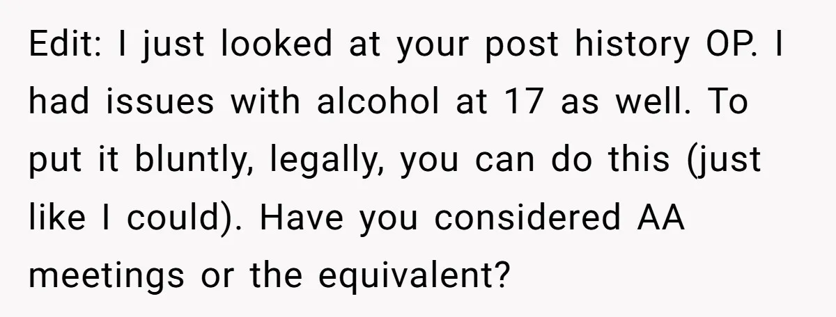 Edit: I just looked at your post history OP. I had issues with alcohol at 17 as well. To put it bluntly, legally, you can do this (just like I...