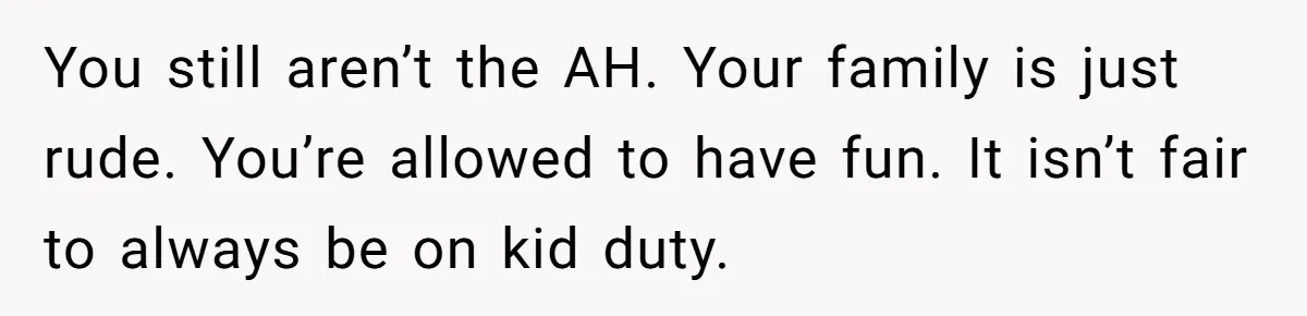 You still aren’t the AH. Your family is just rude. You’re allowed to have fun. It isn’t fair to always be on kid duty.
