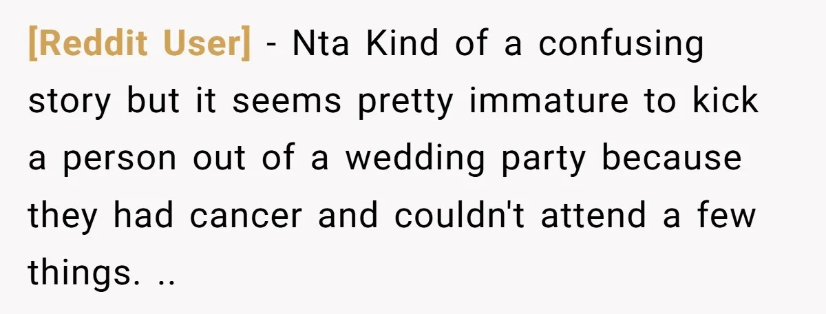 [Reddit User] − Nta Kind of a confusing story but it seems pretty immature to kick a person out of a wedding party because they had cancer and couldn't attend...
