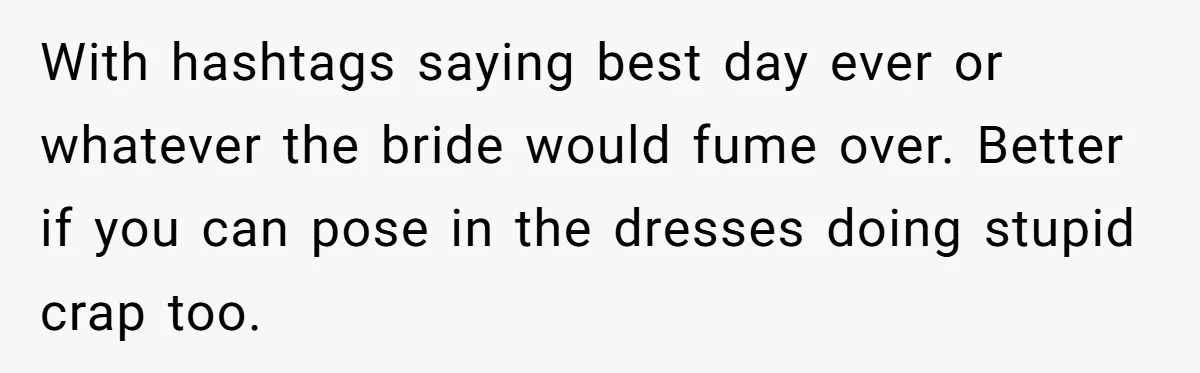 With hashtags saying best day ever or whatever the bride would fume over. Better if you can pose in the dresses doing stupid crap too.