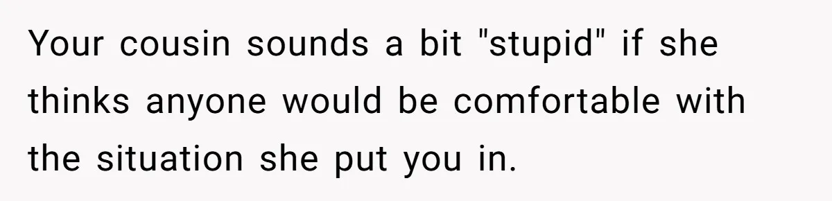 Your cousin sounds a bit "stupid" if she thinks anyone would be comfortable with the situation she put you in.