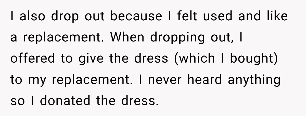 I also drop out because I felt used and like a replacement. When dropping out, I offered to give the dress (which I bought) to my replacement. I never heard...