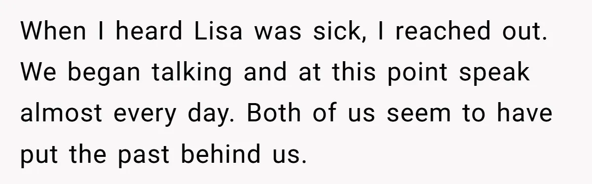 When I heard Lisa was sick, I reached out. We began talking and at this point speak almost every day. Both of us seem to have put the past behind...