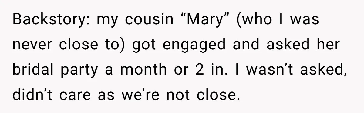 Backstory: my cousin “Mary” (who I was never close to) got engaged and asked her bridal party a month or 2 in. I wasn’t asked, didn’t care as we’re not...