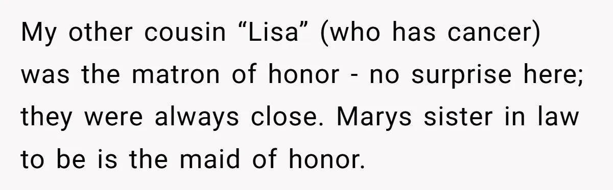 My other cousin “Lisa” (who has cancer) was the matron of honor - no surprise here; they were always close. Marys sister in law to be is the maid of...