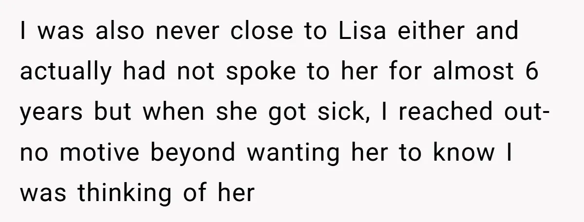 I was also never close to Lisa either and actually had not spoke to her for almost 6 years but when she got sick, I reached out-no motive beyond wanting...