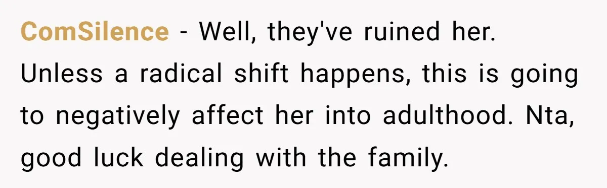 ComSilence − Well, they've ruined her. Unless a radical shift happens, this is going to negatively affect her into adulthood. Nta, good luck dealing with the family.