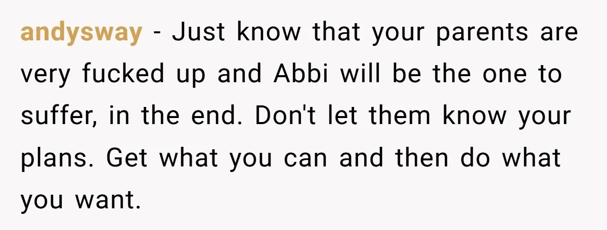 andysway − Just know that your parents are very fucked up and Abbi will be the one to suffer, in the end. Don't let them know your plans. Get what...