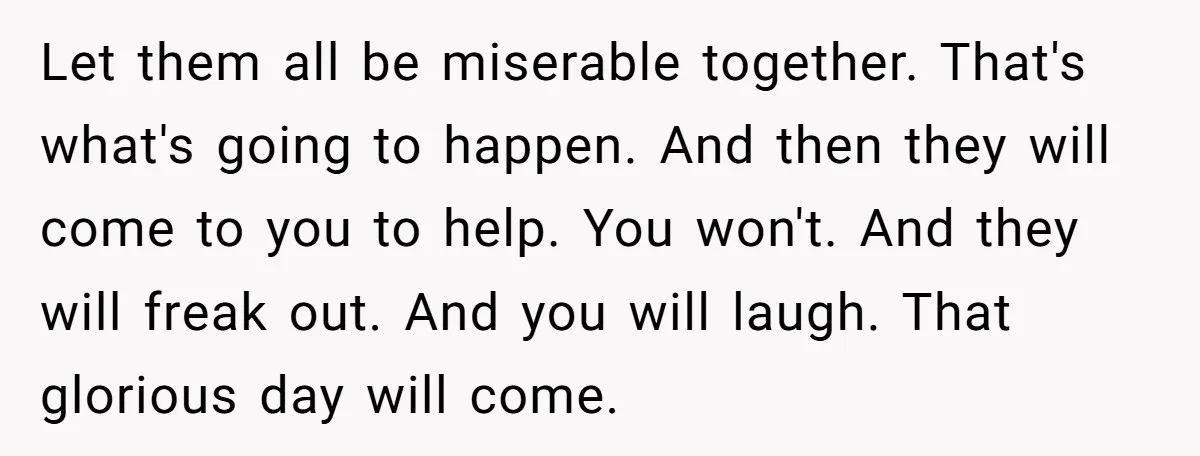 Let them all be miserable together. That's what's going to happen. And then they will come to you to help. You won't. And they will freak out. And you will...
