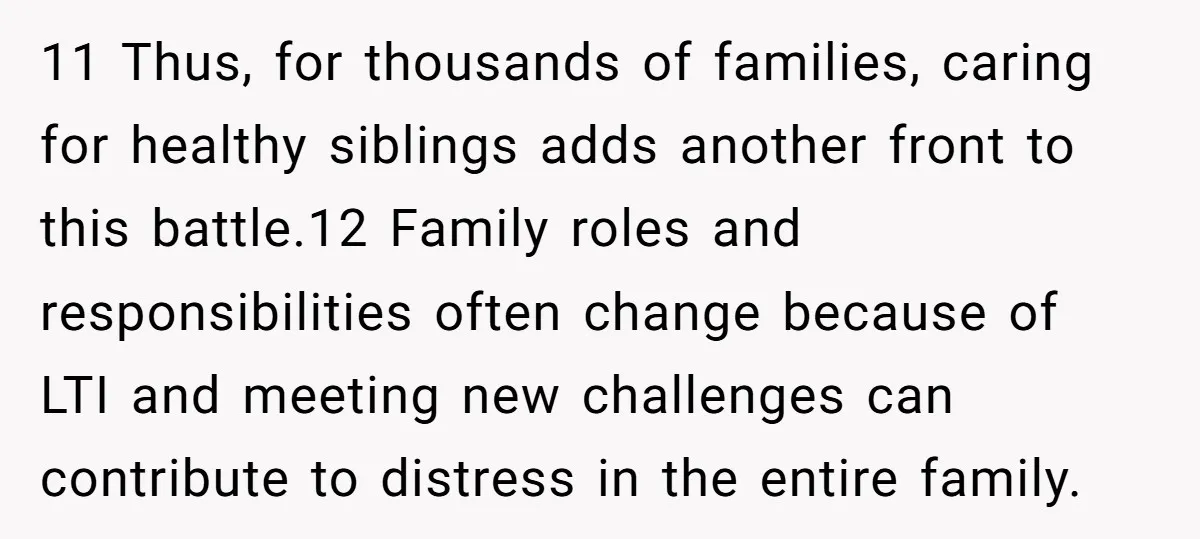 11 Thus, for thousands of families, caring for healthy siblings adds another front to this battle.12 Family roles and responsibilities often change because of LTI and meeting new challenges can...