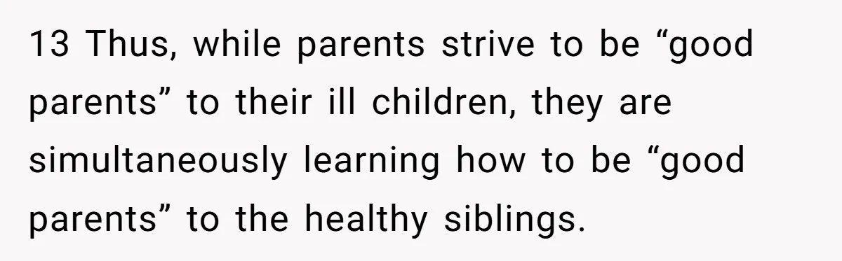 13 Thus, while parents strive to be “good parents” to their ill children, they are simultaneously learning how to be “good parents” to the healthy siblings.