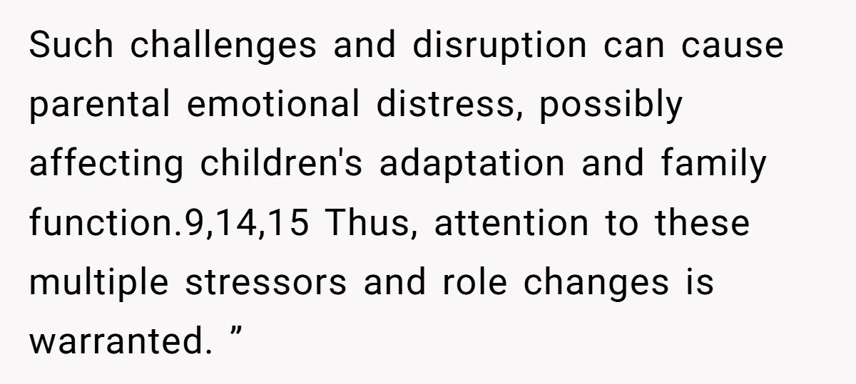 Such challenges and disruption can cause parental emotional distress, possibly affecting children's adaptation and family function.9,14,15 Thus, attention to these multiple stressors and role changes is warranted. ”